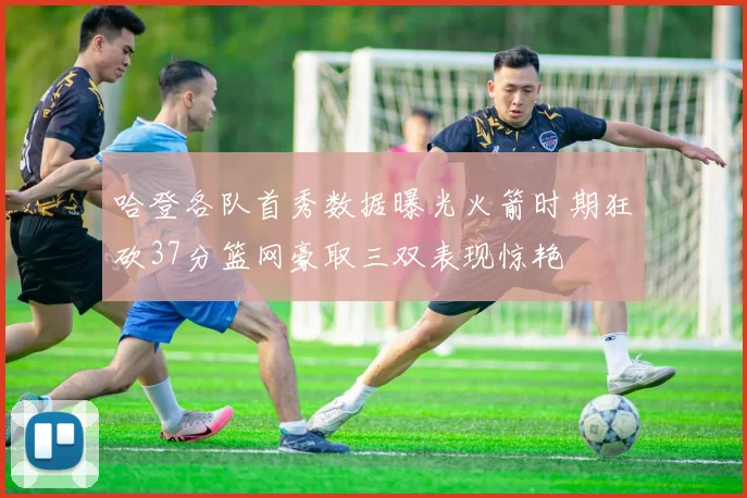 哈登各队首秀数据曝光火箭时期狂砍37分篮网豪取三双表现惊艳