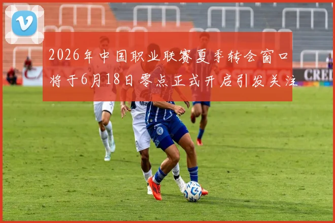 2026年中国职业联赛夏季转会窗口将于6月18日零点正式开启引发关注