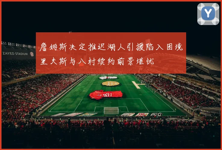 詹姆斯决定推迟湖人引援陷入困境里夫斯与八村续约前景堪忧