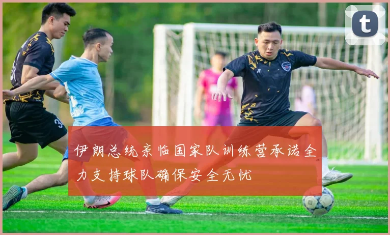 伊朗总统亲临国家队训练营承诺全力支持球队确保安全无忧