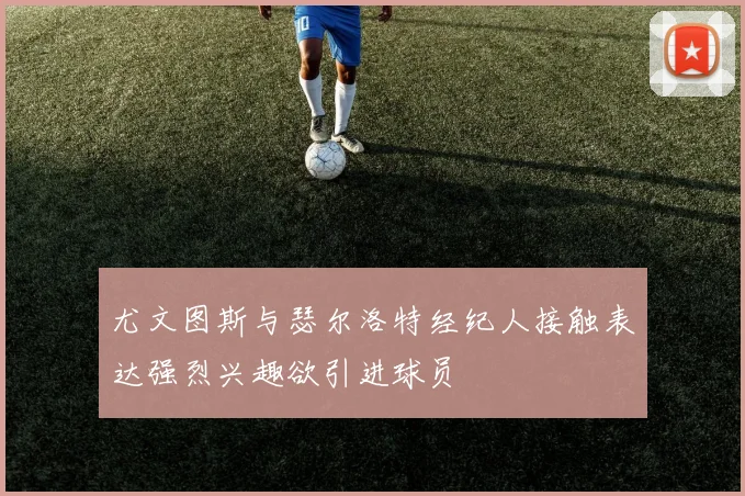 尤文图斯与瑟尔洛特经纪人接触表达强烈兴趣欲引进球员