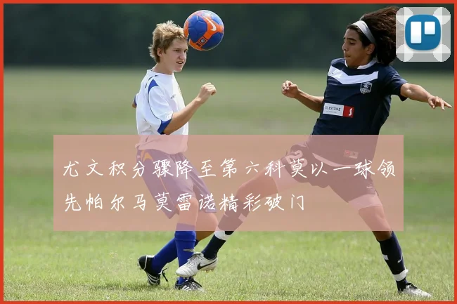 尤文积分骤降至第六科莫以一球领先帕尔马莫雷诺精彩破门