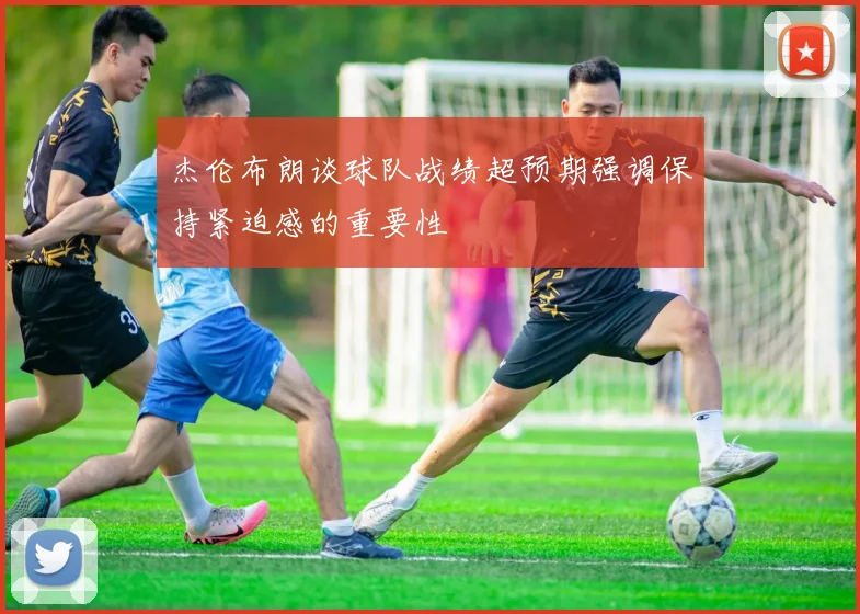 杰伦布朗谈球队战绩超预期强调保持紧迫感的重要性