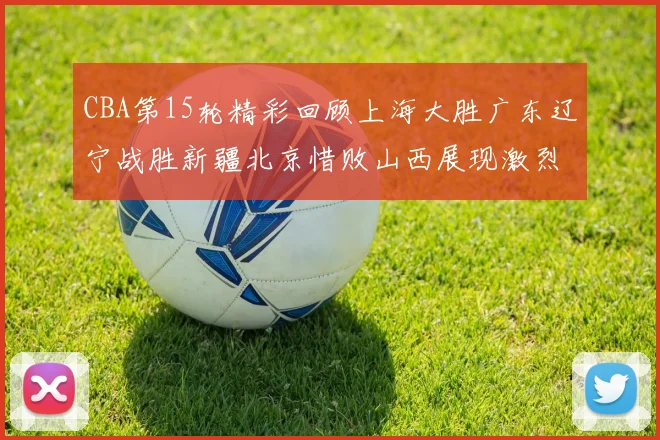 CBA第15轮精彩回顾上海大胜广东辽宁战胜新疆北京惜败山西展现激烈竞争