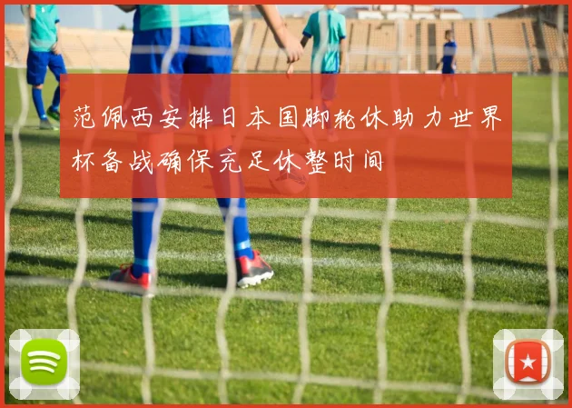 范佩西安排日本国脚轮休助力世界杯备战确保充足休整时间