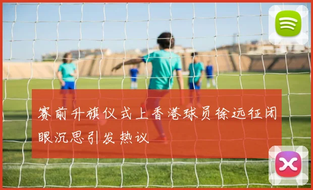 赛前升旗仪式上香港球员徐远征闭眼沉思引发热议