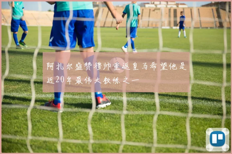 阿扎尔盛赞穆帅重返皇马希望他是近20年最伟大教练之一