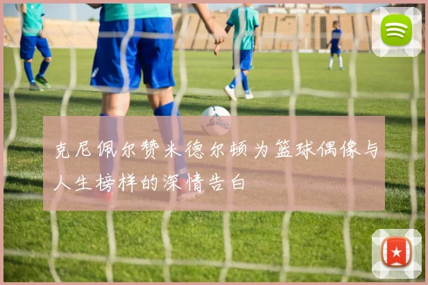 克尼佩尔赞米德尔顿为篮球偶像与人生榜样的深情告白