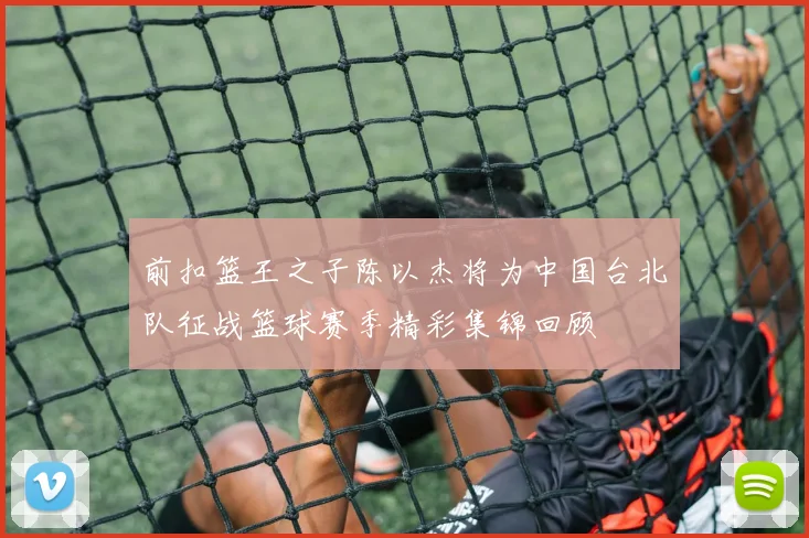 前扣篮王之子陈以杰将为中国台北队征战篮球赛季精彩集锦回顾