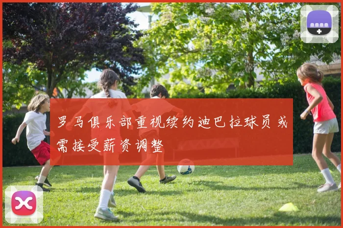 罗马俱乐部重视续约迪巴拉球员或需接受薪资调整