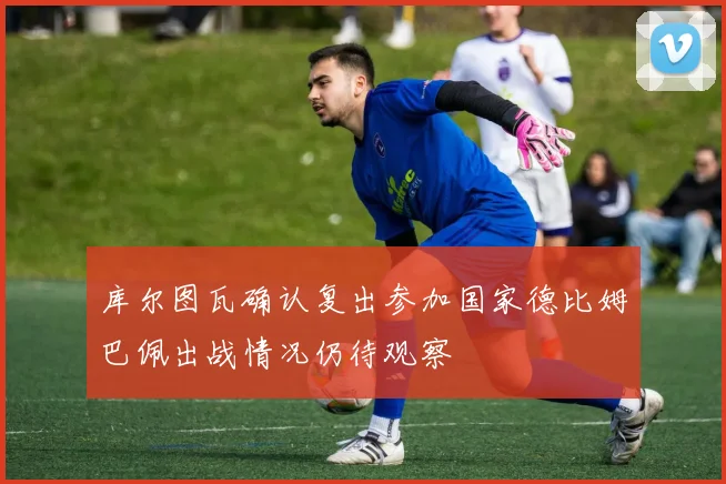 库尔图瓦确认复出参加国家德比姆巴佩出战情况仍待观察