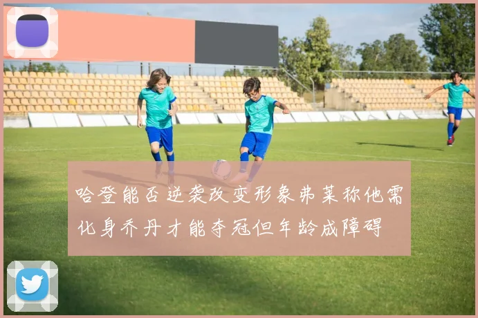 哈登能否逆袭改变形象弗莱称他需化身乔丹才能夺冠但年龄成障碍