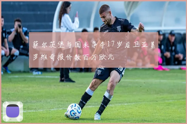 萨尔茨堡与国米争夺17岁后卫亚基罗维奇报价数百万欧元