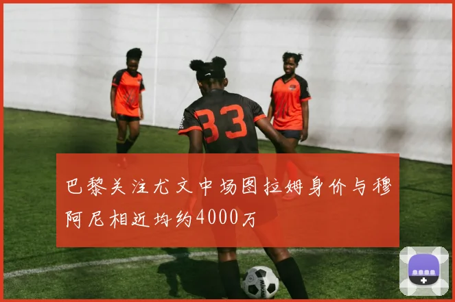 巴黎关注尤文中场图拉姆身价与穆阿尼相近均约4000万