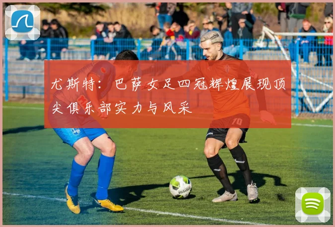 尤斯特：巴萨女足四冠辉煌展现顶尖俱乐部实力与风采