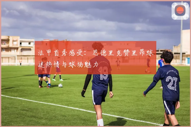法甲首秀感受：恩德里克赞里昂球迷热情与球场魅力