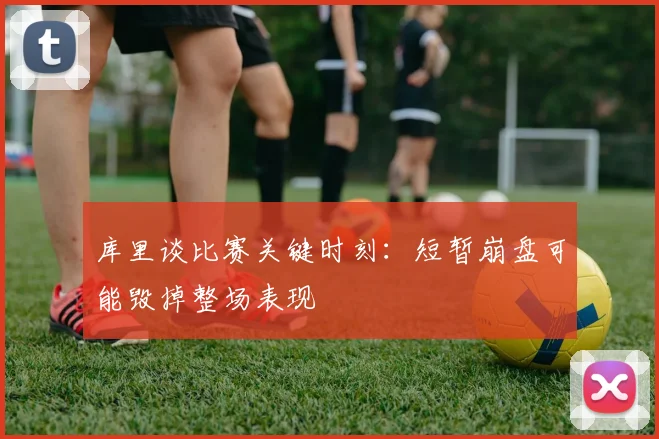 库里谈比赛关键时刻：短暂崩盘可能毁掉整场表现