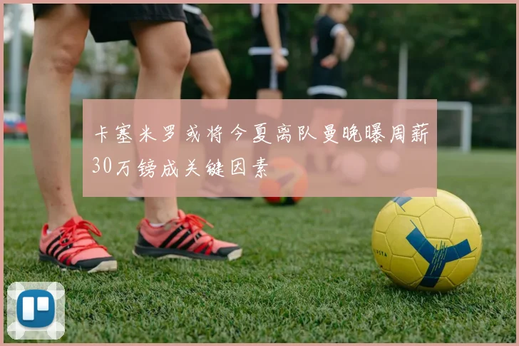 卡塞米罗或将今夏离队曼晚曝周薪30万镑成关键因素