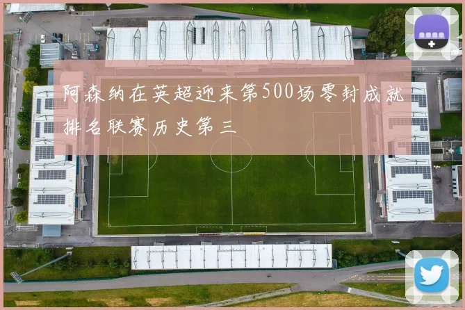 阿森纳在英超迎来第500场零封成就排名联赛历史第三