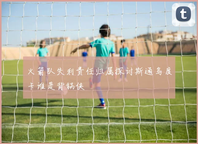 火箭队失利责任归属探讨斯通乌度卡谁是背锅侠