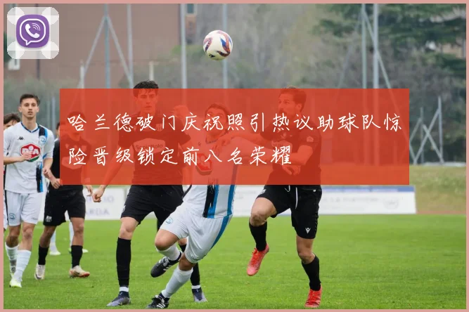 哈兰德破门庆祝照引热议助球队惊险晋级锁定前八名荣耀