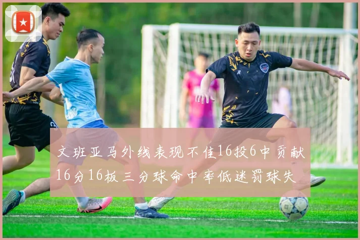 文班亚马外线表现不佳16投6中贡献16分16板三分球命中率低迷罚球失准影响球队表现