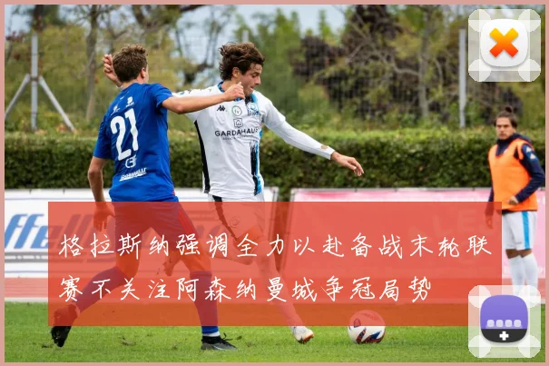 格拉斯纳强调全力以赴备战末轮联赛不关注阿森纳曼城争冠局势