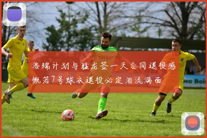 洛瑞计划与猛龙签一天合同退役感慨若7号球衣退役必定泪流满面